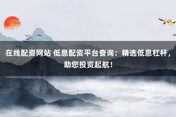 在線(xiàn)配資網(wǎng)站 低息配資平臺(tái)查詢(xún)：精選低息杠桿，助您投資起航！