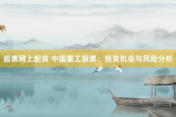 股票網(wǎng)上配資 中國重工股票：投資機會與風險分析
