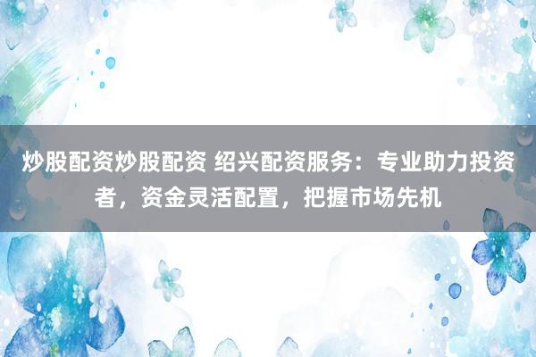 炒股配資炒股配資 紹興配資服務(wù)：專業(yè)助力投資者，資金靈活配置，把握市場(chǎng)先機(jī)