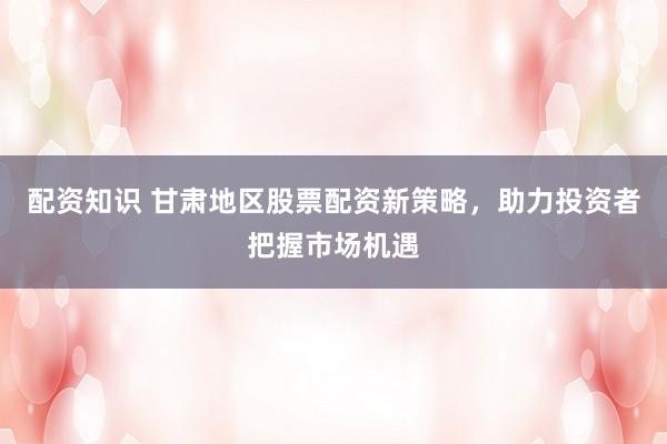 配資知識(shí) 甘肅地區(qū)股票配資新策略，助力投資者把握市場(chǎng)機(jī)遇