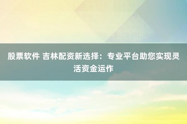 股票軟件 吉林配資新選擇：專業(yè)平臺(tái)助您實(shí)現(xiàn)靈活資金運(yùn)作