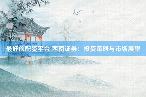 最好的配資平臺 西南證券：投資策略與市場展望