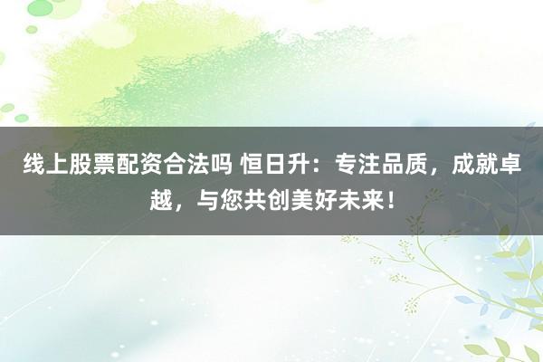 線上股票配資合法嗎 恒日升：專注品質(zhì)，成就卓越，與您共創(chuàng)美好未來！