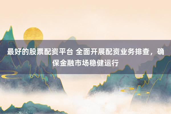 最好的股票配資平臺 全面開展配資業(yè)務(wù)排查，確保金融市場穩(wěn)健運行