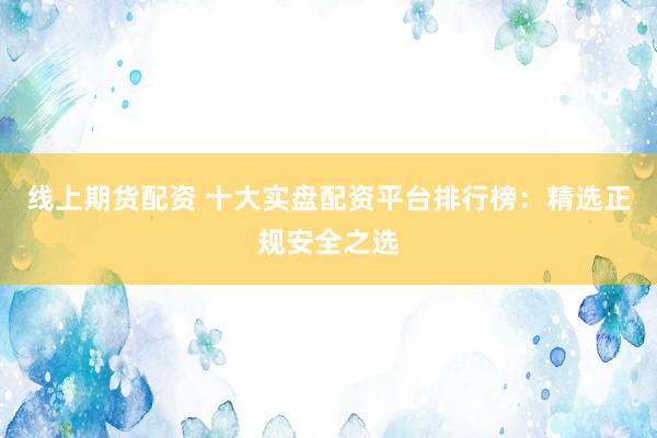 線上期貨配資 十大實盤配資平臺排行榜：精選正規(guī)安全之選
