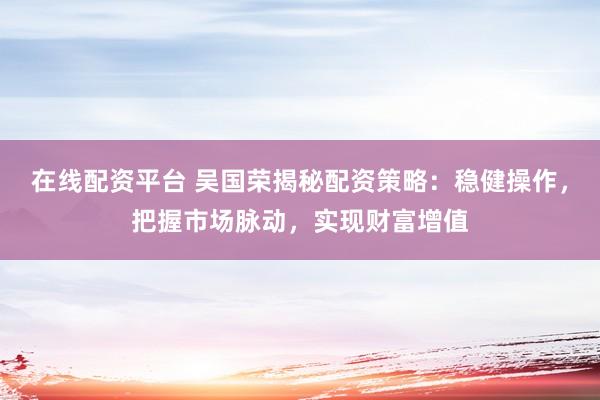在線配資平臺 吳國榮揭秘配資策略：穩(wěn)健操作，把握市場脈動，實現(xiàn)財富增值