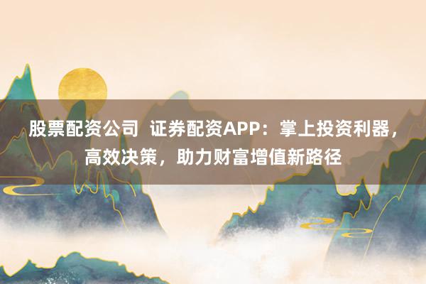 股票配資公司  證券配資APP：掌上投資利器，高效決策，助力財(cái)富增值新路徑