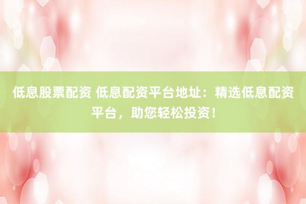 低息股票配資 低息配資平臺(tái)地址：精選低息配資平臺(tái)，助您輕松投資！