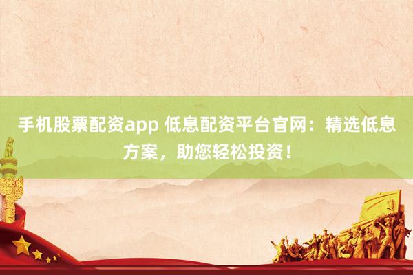 手機(jī)股票配資app 低息配資平臺(tái)官網(wǎng)：精選低息方案，助您輕松投資！