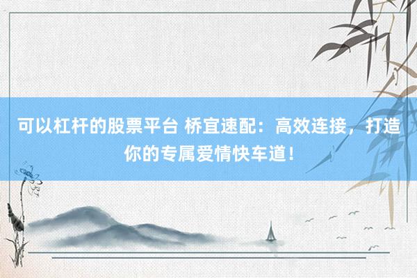 可以杠桿的股票平臺 橋宜速配：高效連接，打造你的專屬愛情快車道！