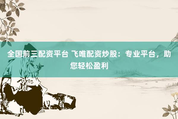全國前三配資平臺 飛唯配資炒股：專業(yè)平臺，助您輕松盈利