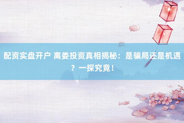 配資實盤開戶 離婁投資真相揭秘：是騙局還是機遇？一探究竟！
