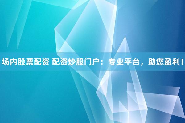 場內(nèi)股票配資 配資炒股門戶：專業(yè)平臺，助您盈利！