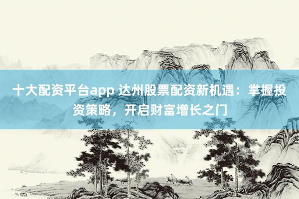 十大配資平臺(tái)app 達(dá)州股票配資新機(jī)遇：掌握投資策略，開啟財(cái)富增長(zhǎng)之門