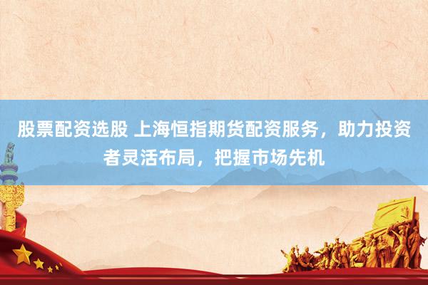 股票配資選股 上海恒指期貨配資服務(wù)，助力投資者靈活布局，把握市場(chǎng)先機(jī)